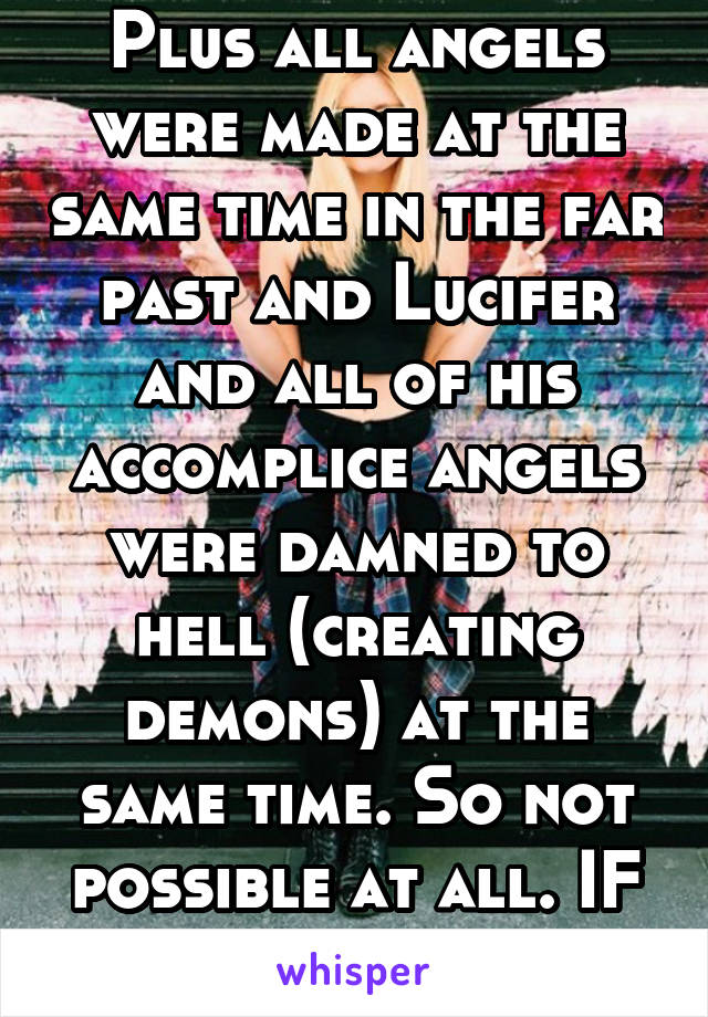 Plus all angels were made at the same time in the far past and Lucifer and all of his accomplice angels were damned to hell (creating demons) at the same time. So not possible at all. IF allThatIsReal