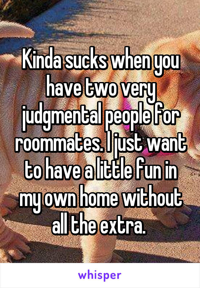 Kinda sucks when you have two very judgmental people for roommates. I just want to have a little fun in my own home without all the extra. 