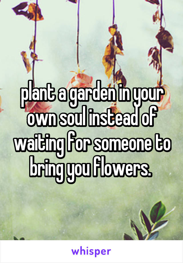 plant a garden in your own soul instead of waiting for someone to bring you flowers. 