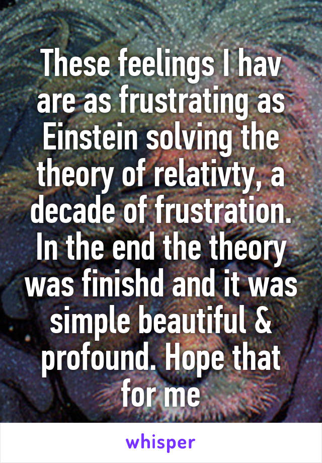 These feelings I hav are as frustrating as Einstein solving the theory of relativty, a decade of frustration. In the end the theory was finishd and it was simple beautiful & profound. Hope that for me