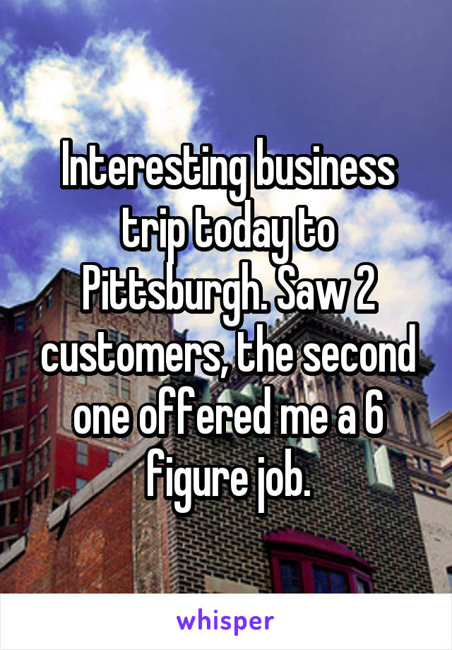 Interesting business trip today to Pittsburgh. Saw 2 customers, the second one offered me a 6 figure job.