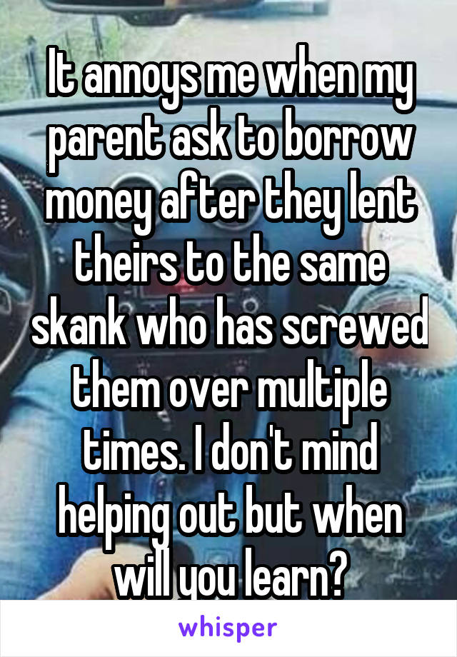 It annoys me when my parent ask to borrow money after they lent theirs to the same skank who has screwed them over multiple times. I don't mind helping out but when will you learn?