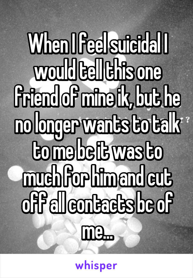 When I feel suicidal I would tell this one friend of mine ik, but he no longer wants to talk to me bc it was to much for him and cut off all contacts bc of me...