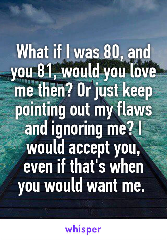 What if I was 80, and you 81, would you love me then? Or just keep pointing out my flaws and ignoring me? I would accept you, even if that's when you would want me. 