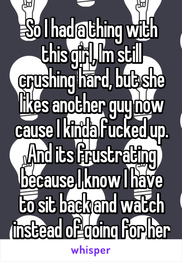 So I had a thing with this girl, Im still crushing hard, but she likes another guy now cause I kinda fucked up. And its frustrating because I know I have to sit back and watch instead of going for her