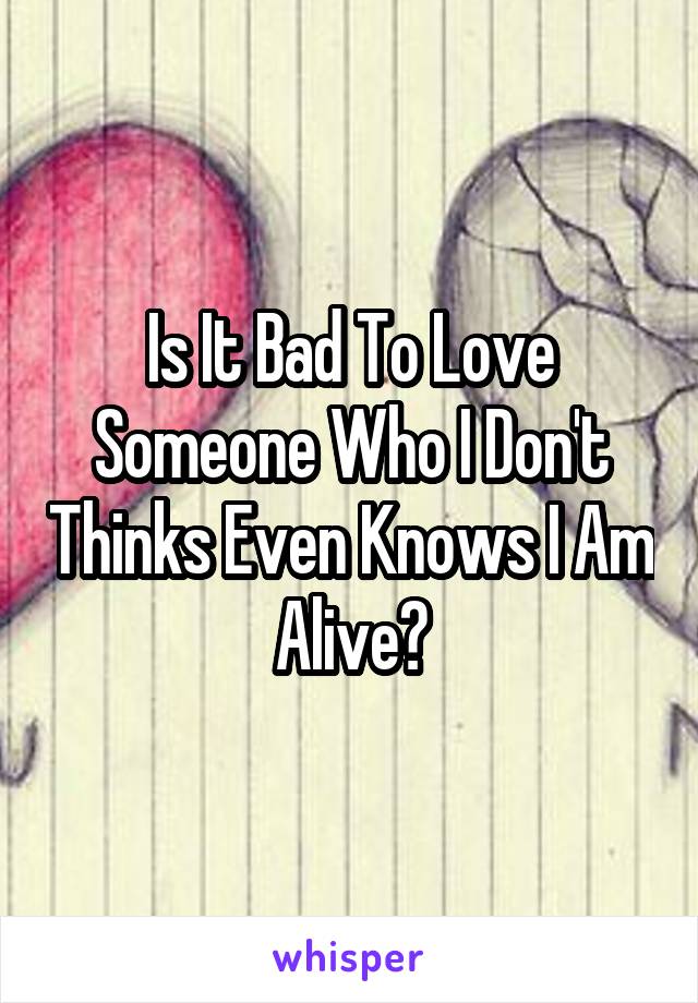 Is It Bad To Love Someone Who I Don't Thinks Even Knows I Am Alive?