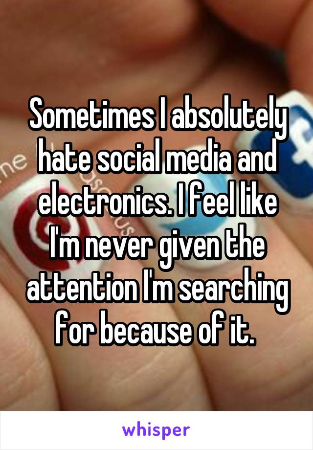 Sometimes I absolutely hate social media and electronics. I feel like I'm never given the attention I'm searching for because of it. 