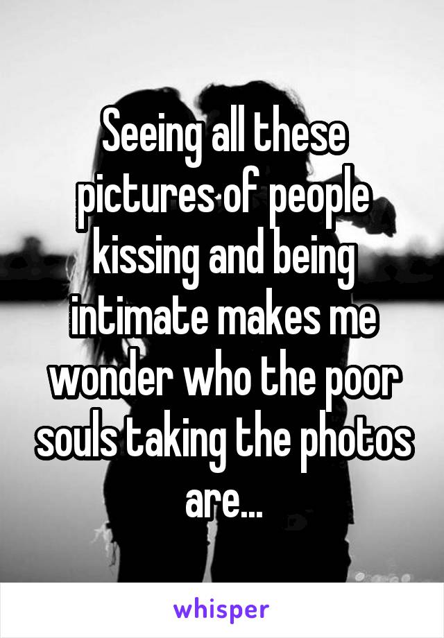 Seeing all these pictures of people kissing and being intimate makes me wonder who the poor souls taking the photos are...