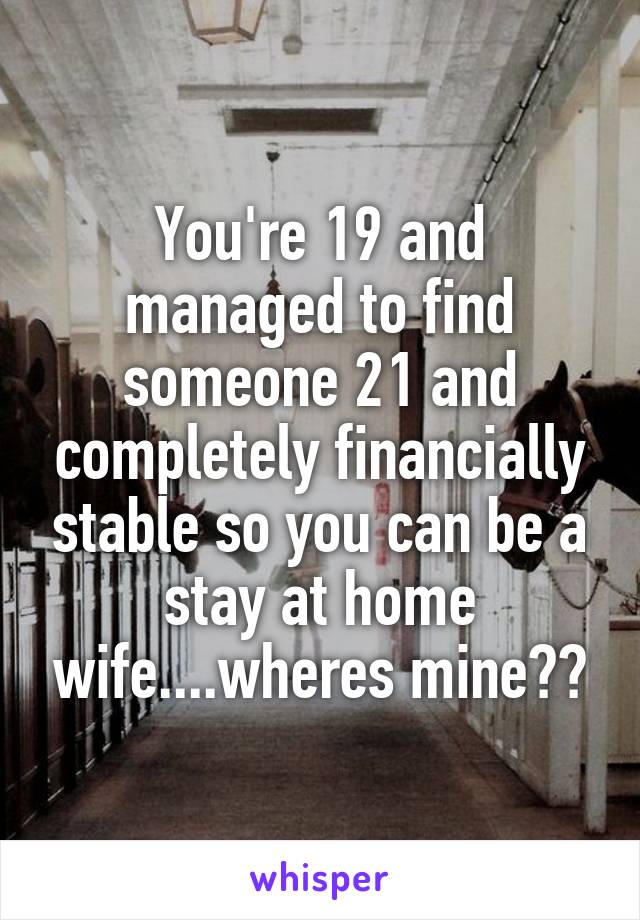 You're 19 and managed to find someone 21 and completely financially stable so you can be a stay at home wife....wheres mine??