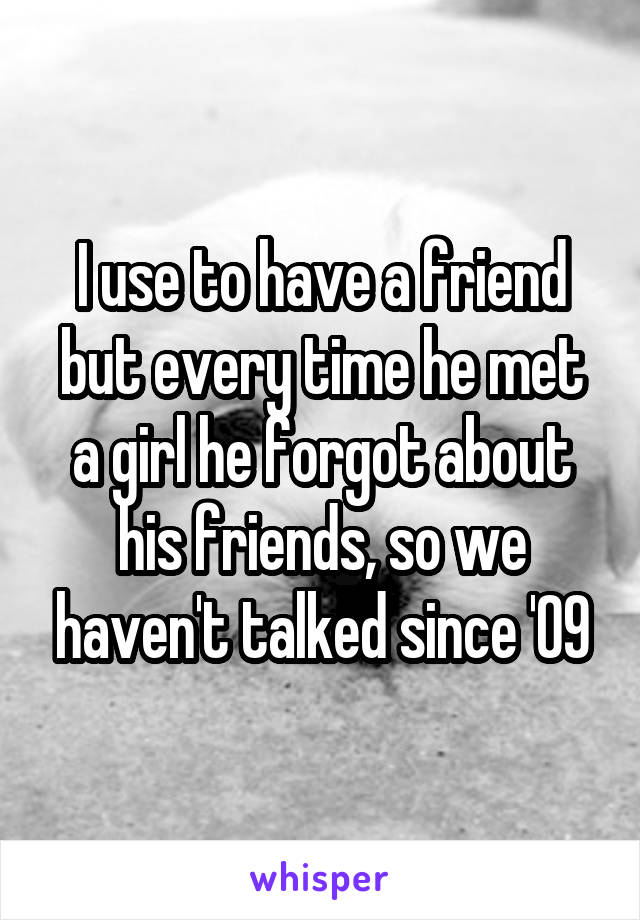 I use to have a friend but every time he met a girl he forgot about his friends, so we haven't talked since '09