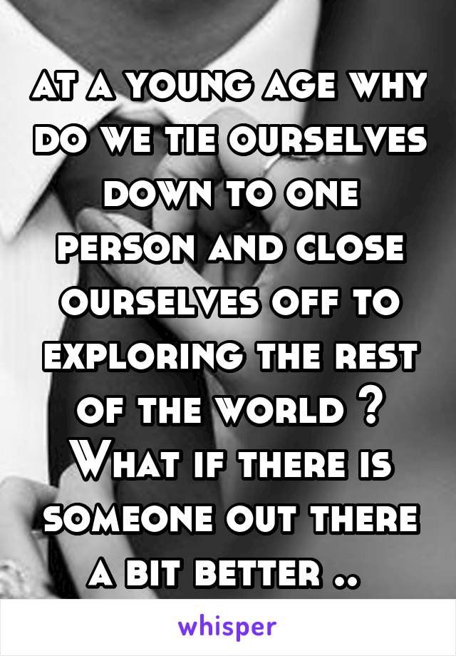 at a young age why do we tie ourselves down to one person and close ourselves off to exploring the rest of the world ? What if there is someone out there a bit better .. 