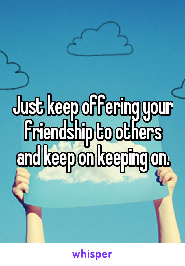 Just keep offering your friendship to others and keep on keeping on.