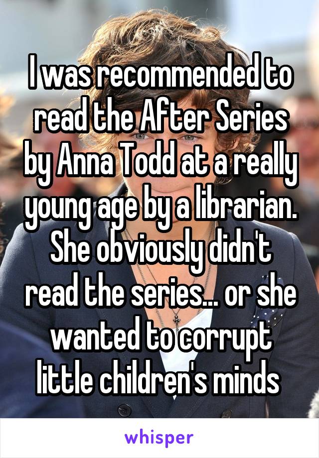 I was recommended to read the After Series by Anna Todd at a really young age by a librarian. She obviously didn't read the series... or she wanted to corrupt little children's minds 