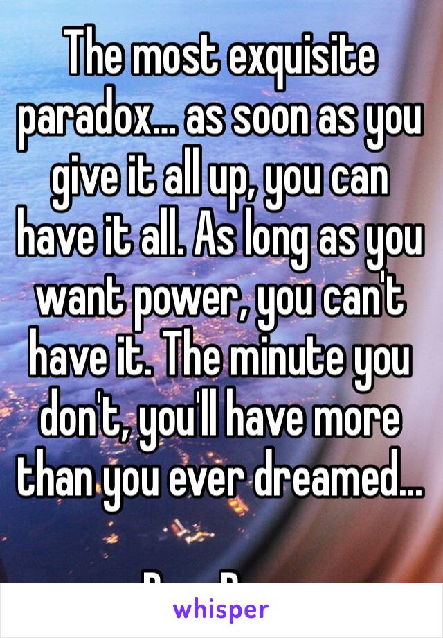 The most exquisite paradox… as soon as you give it all up, you can have it all. As long as you want power, you can't have it. The minute you don't, you'll have more than you ever dreamed...

Ram Daas