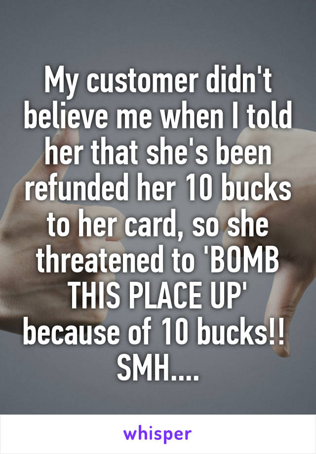 My customer didn't believe me when I told her that she's been refunded her 10 bucks to her card, so she threatened to 'BOMB THIS PLACE UP' because of 10 bucks!! 
SMH....