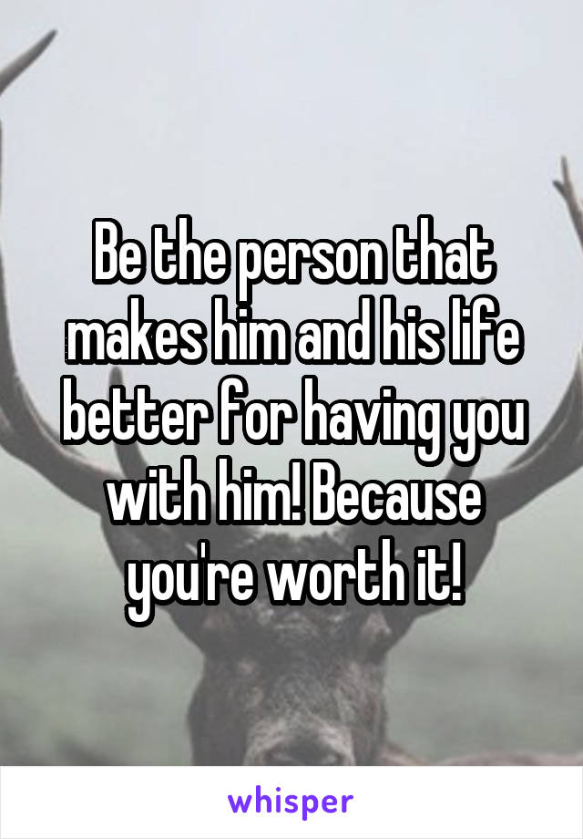 Be the person that makes him and his life better for having you with him! Because you're worth it!