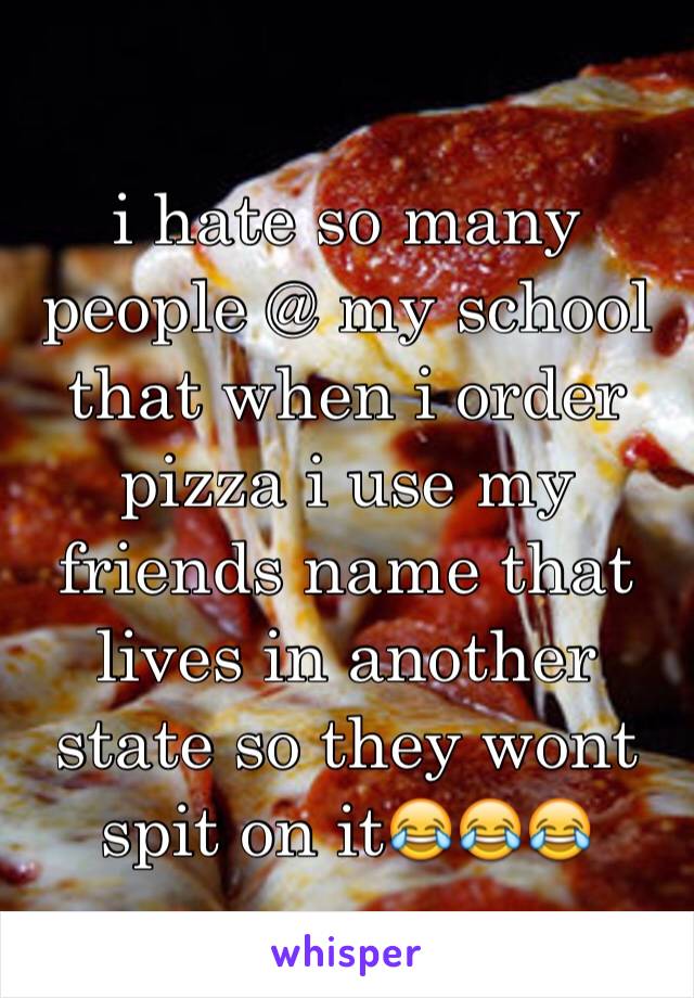 i hate so many people @ my school that when i order pizza i use my friends name that lives in another state so they wont spit on it😂😂😂