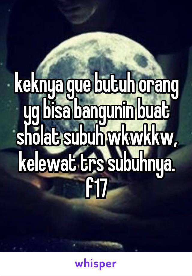 keknya gue butuh orang yg bisa bangunin buat sholat subuh wkwkkw, kelewat trs subuhnya. f17