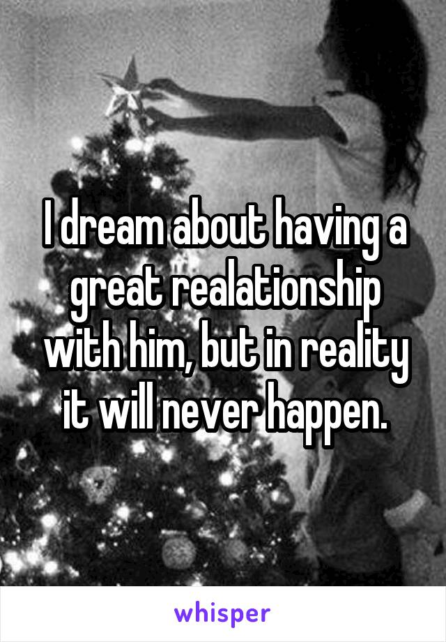 I dream about having a great realationship with him, but in reality it will never happen.