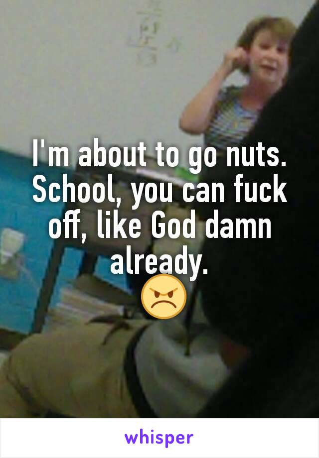 I'm about to go nuts. School, you can fuck off, like God damn already.
 😠