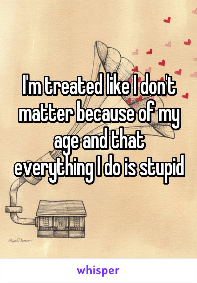 I'm treated like I don't matter because of my age and that everything I do is stupid 