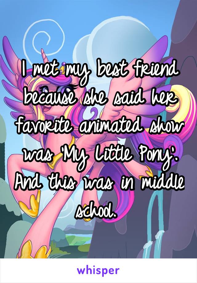 I met my best friend because she said her favorite animated show was 'My Little Pony'. And this was in middle school. 