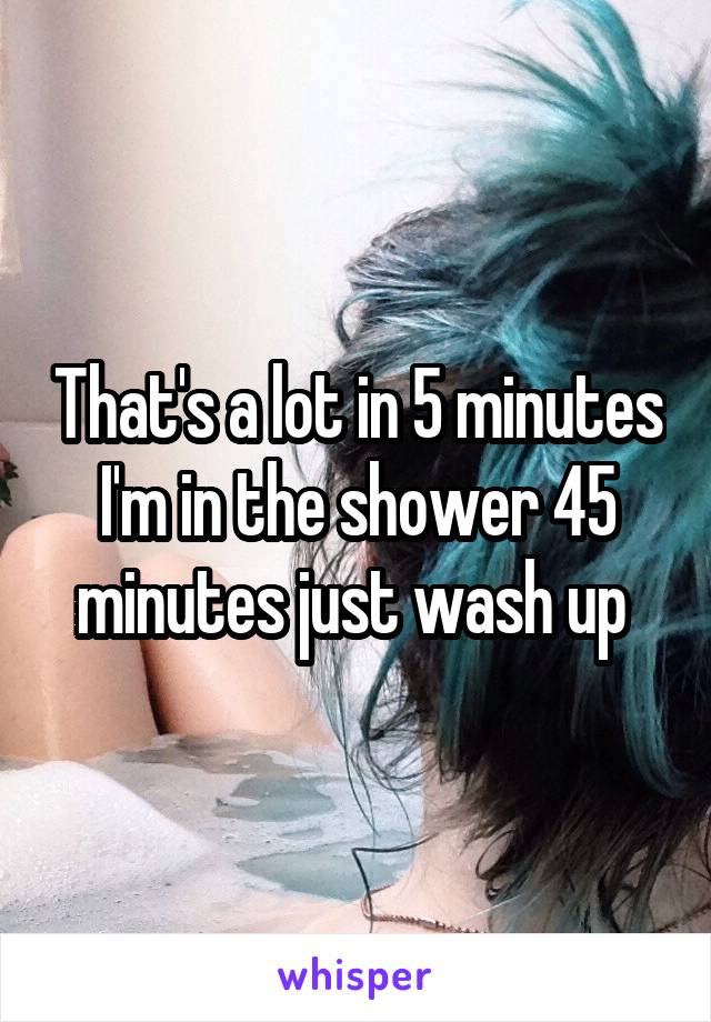 That's a lot in 5 minutes I'm in the shower 45 minutes just wash up 