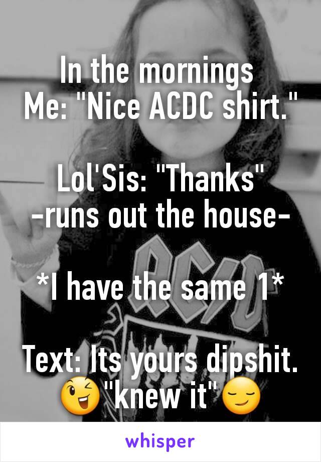 In the mornings 
Me: "Nice ACDC shirt."

Lol'Sis: "Thanks"
-runs out the house-

*I have the same 1*

Text: Its yours dipshit. 😉"knew it"😏