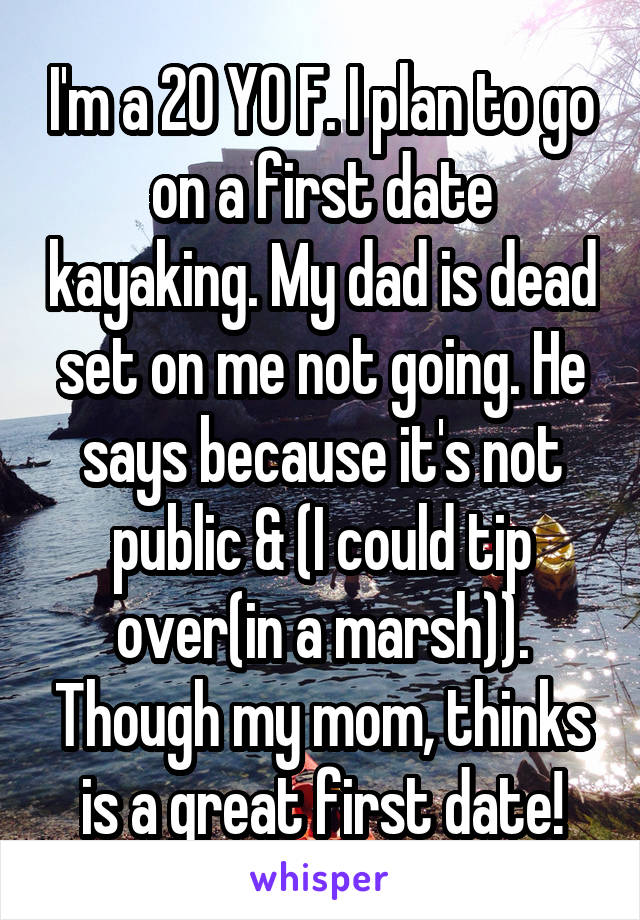 I'm a 20 YO F. I plan to go on a first date kayaking. My dad is dead set on me not going. He says because it's not public & (I could tip over(in a marsh)). Though my mom, thinks is a great first date!