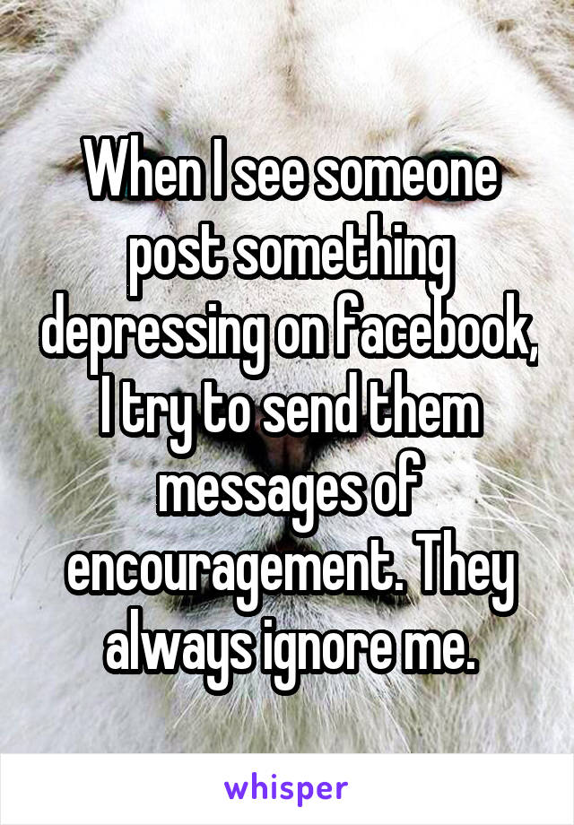 When I see someone post something depressing on facebook, I try to send them messages of encouragement. They always ignore me.