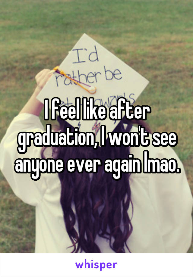 I feel like after graduation, I won't see anyone ever again lmao.