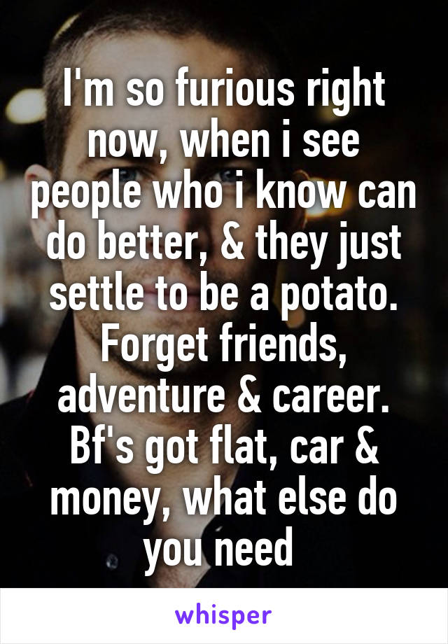 I'm so furious right now, when i see people who i know can do better, & they just settle to be a potato. Forget friends, adventure & career. Bf's got flat, car & money, what else do you need 