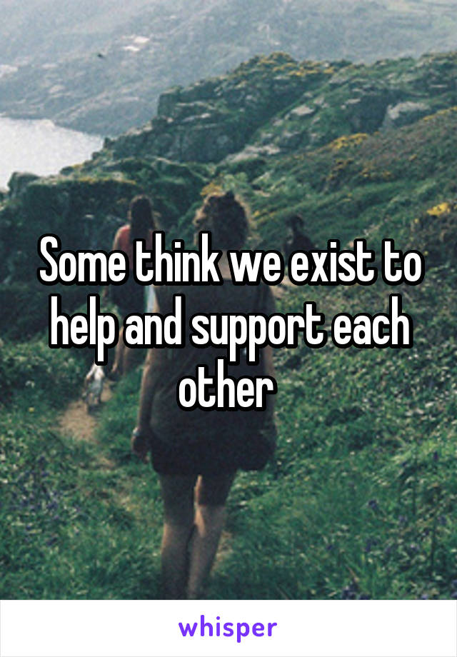 Some think we exist to help and support each other 