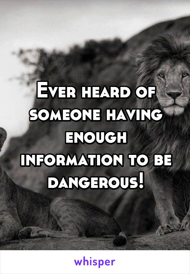 Ever heard of someone having enough information to be dangerous!