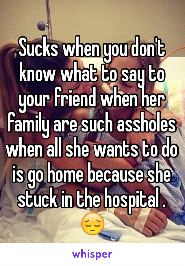 Sucks when you don't know what to say to your friend when her family are such assholes when all she wants to do is go home because she stuck in the hospital . 😔