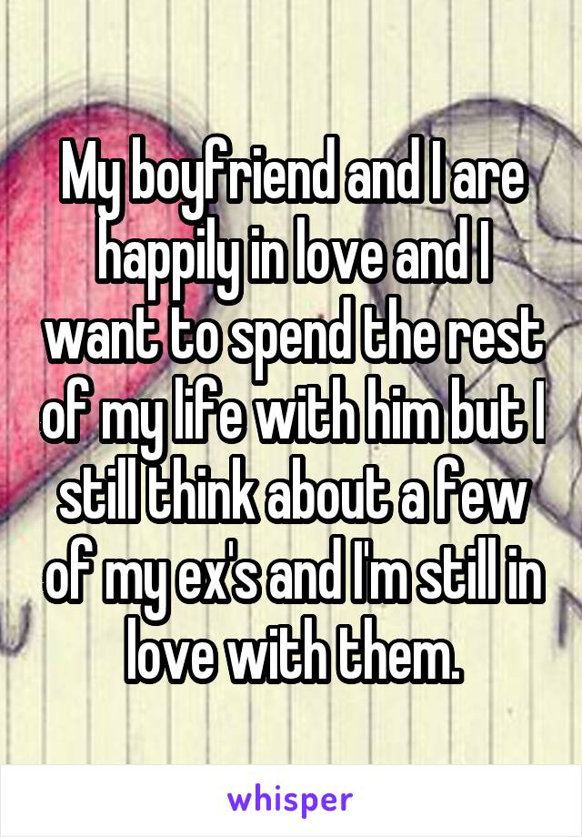 My boyfriend and I are happily in love and I want to spend the rest of my life with him but I still think about a few of my ex's and I'm still in love with them.