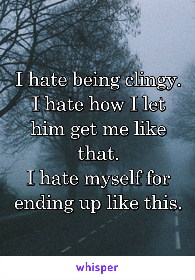 I hate being clingy.
I hate how I let him get me like that.
I hate myself for ending up like this.