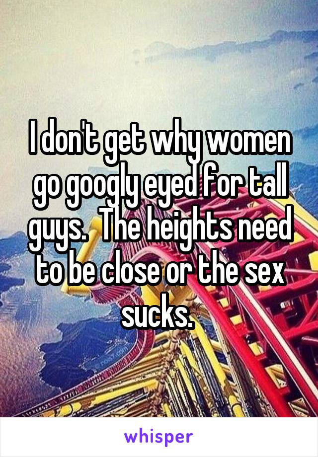 I don't get why women go googly eyed for tall guys.  The heights need to be close or the sex sucks. 