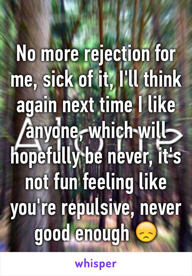 No more rejection for me, sick of it, I'll think again next time I like anyone, which will hopefully be never, it's not fun feeling like you're repulsive, never good enough 😞