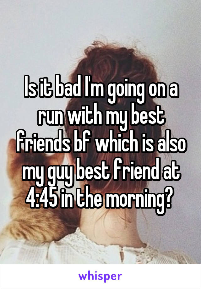 Is it bad I'm going on a run with my best friends bf which is also my guy best friend at 4:45 in the morning? 