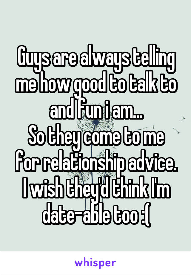 Guys are always telling me how good to talk to and fun i am...
So they come to me for relationship advice.
I wish they'd think I'm date-able too :(