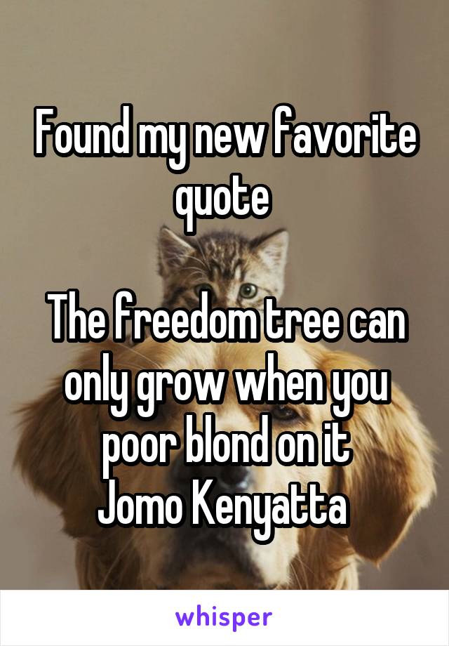 Found my new favorite quote 

The freedom tree can only grow when you poor blond on it
Jomo Kenyatta 