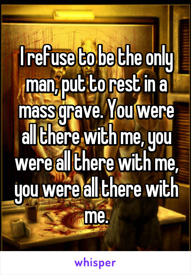 I refuse to be the only man, put to rest in a mass grave. You were all there with me, you were all there with me, you were all there with me.