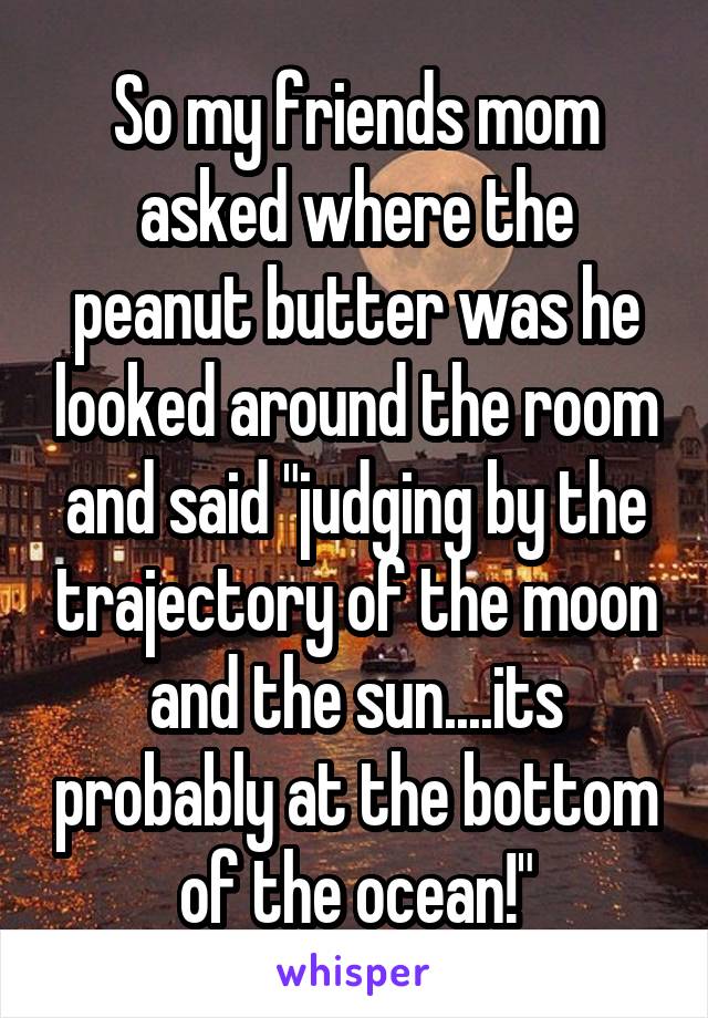 So my friends mom asked where the peanut butter was he looked around the room and said "judging by the trajectory of the moon and the sun....its probably at the bottom of the ocean!"