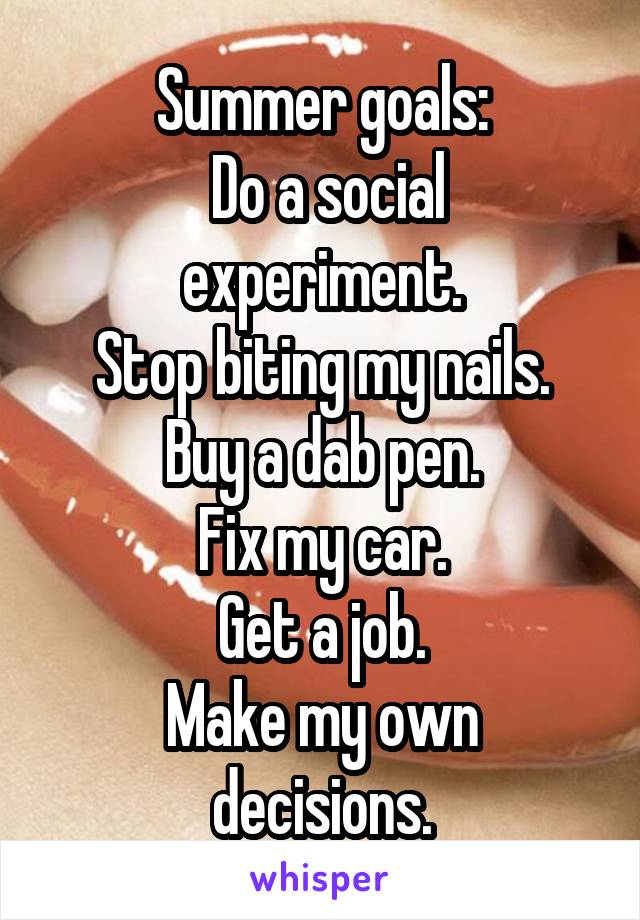 Summer goals:
 Do a social experiment.
Stop biting my nails.
Buy a dab pen.
Fix my car.
Get a job.
Make my own decisions.