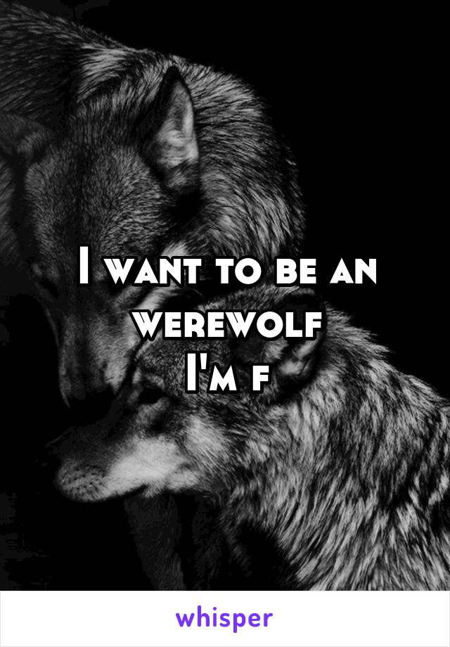 I want to be an werewolf
I'm f