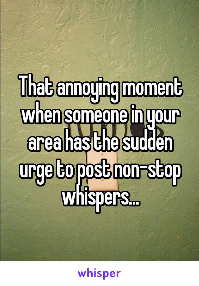 That annoying moment when someone in your area has the sudden urge to post non-stop whispers...