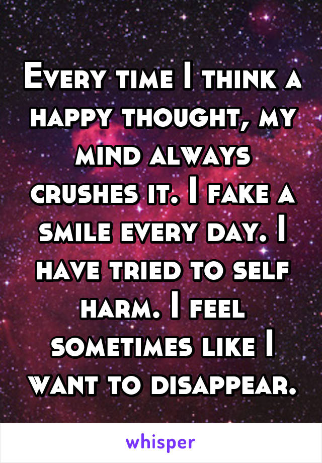 Every time I think a happy thought, my mind always crushes it. I fake a smile every day. I have tried to self harm. I feel sometimes like I want to disappear.