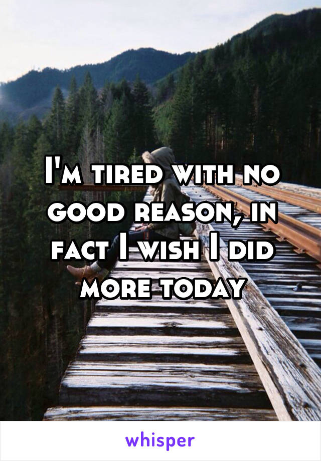 I'm tired with no good reason, in fact I wish I did more today