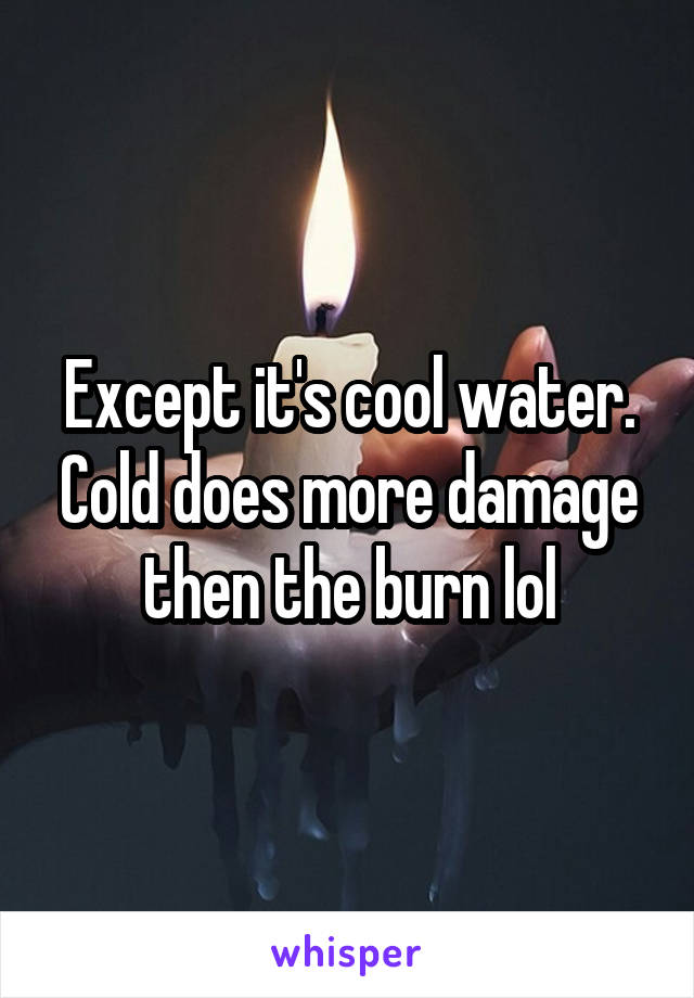 Except it's cool water. Cold does more damage then the burn lol